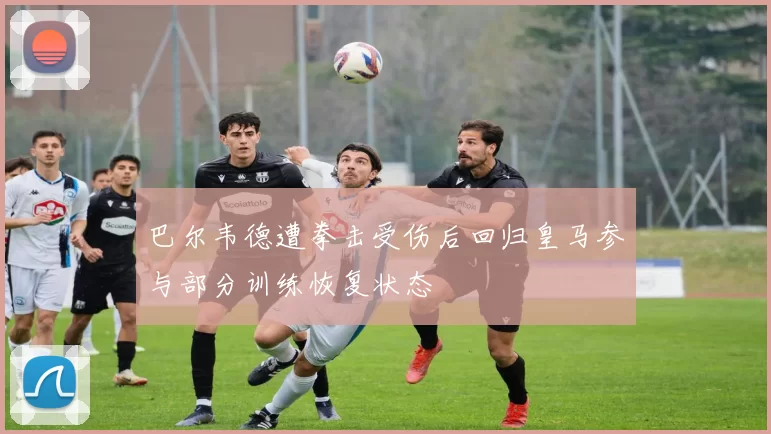巴尔韦德遭拳击受伤后回归皇马参与部分训练恢复状态