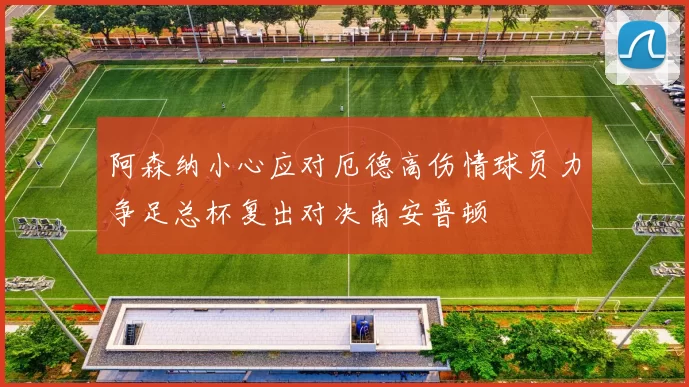 阿森纳小心应对厄德高伤情球员力争足总杯复出对决南安普顿