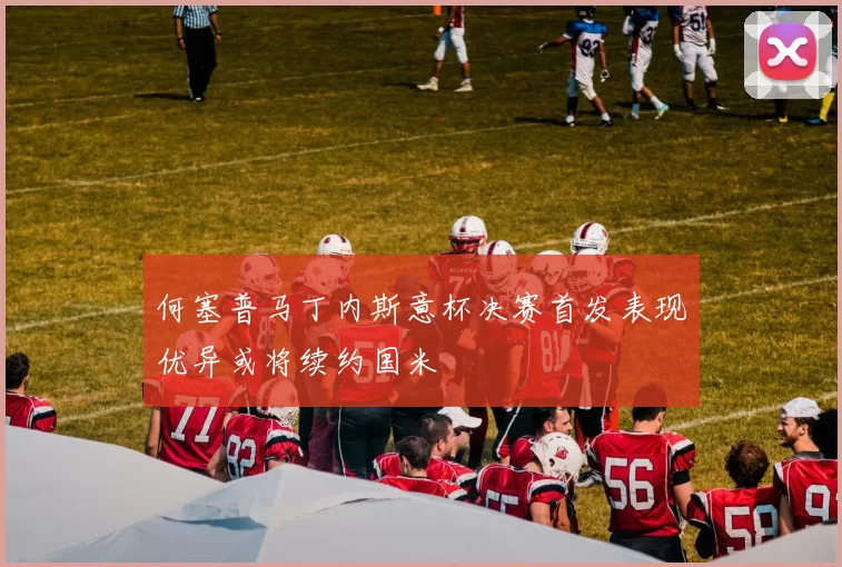 何塞普马丁内斯意杯决赛首发表现优异或将续约国米