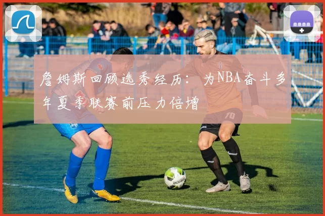 詹姆斯回顾选秀经历：为NBA奋斗多年夏季联赛前压力倍增