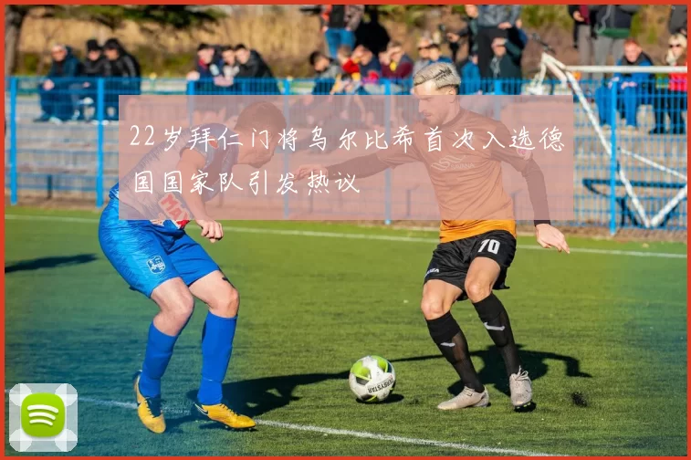 22岁拜仁门将乌尔比希首次入选德国国家队引发热议