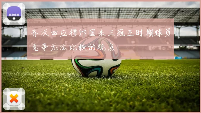 齐沃回应穆帅国米三冠王时期球员竞争无法比较的观点