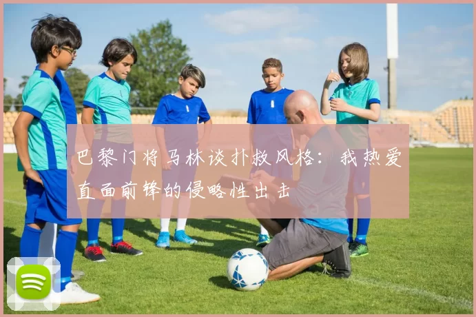 巴黎门将马林谈扑救风格：我热爱直面前锋的侵略性出击