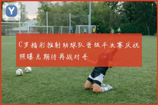 C罗精彩推射助球队晋级半决赛庆祝照曝光期待再战对手