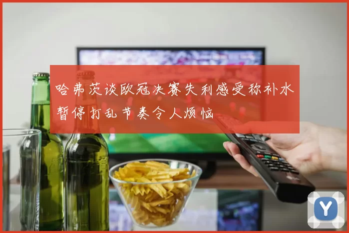 哈弗茨谈欧冠决赛失利感受称补水暂停打乱节奏令人烦恼