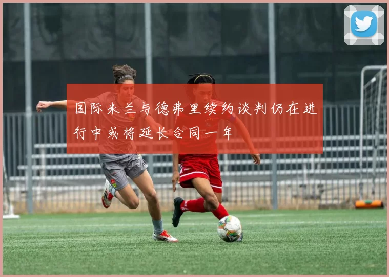 国际米兰与德弗里续约谈判仍在进行中或将延长合同一年