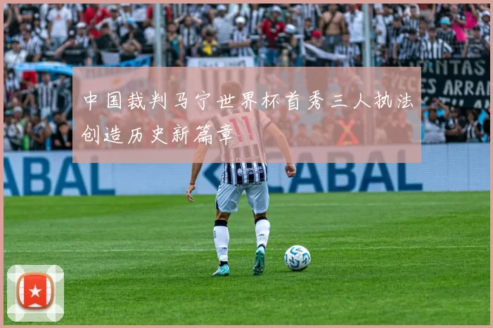 中国裁判马宁世界杯首秀三人执法创造历史新篇章