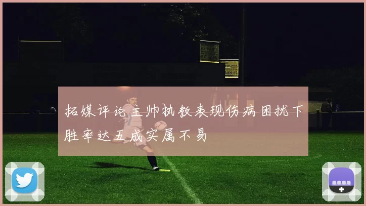 拓媒评论主帅执教表现伤病困扰下胜率达五成实属不易