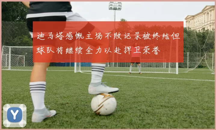 迪马塔感慨主场不败记录被终结但球队将继续全力以赴捍卫荣誉