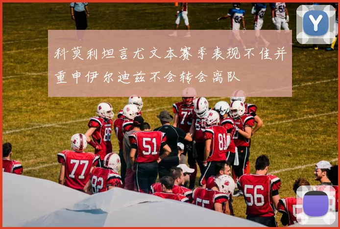 科莫利坦言尤文本赛季表现不佳并重申伊尔迪兹不会转会离队