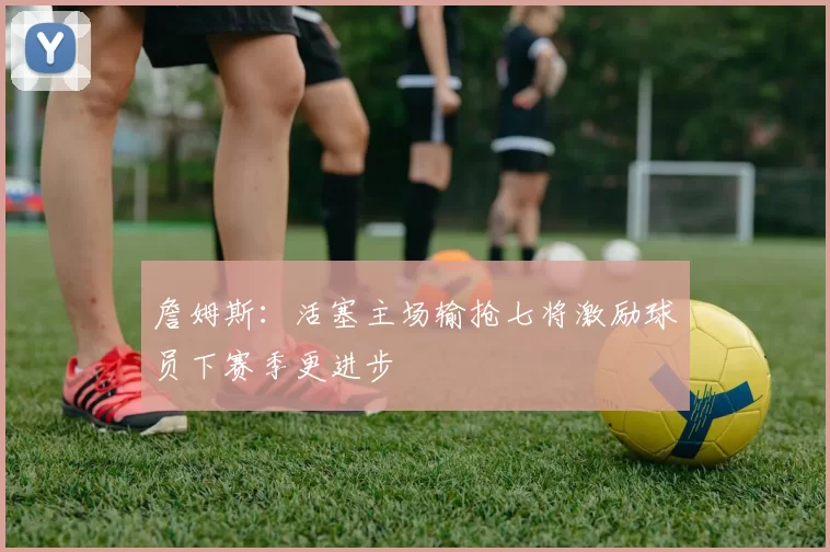 詹姆斯：活塞主场输抢七将激励球员下赛季更进步